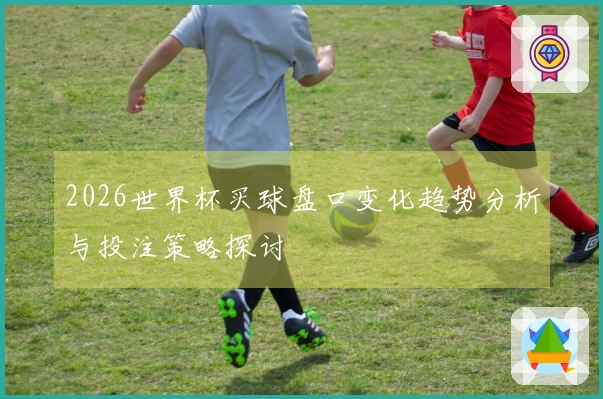 2026世界杯买球盘口变化趋势分析与投注策略探讨